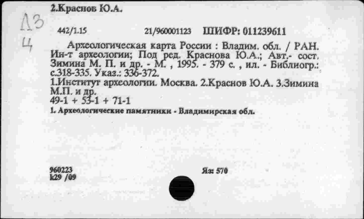 ﻿І.КрасноБ Ю.А.
442/1.15	21/960001123 ШИФР: 011239611
Археологическая карта России : Владим. обл. / РАН. Ин-т археологии; Под ред. Краснова Ю.А.; Авт.- сост. Зимина М. П. и др. - ML , 1995. - 379 с. , ил. - Библиогр.: с.318-335, Указ.: 336-372.
ГИнституг археологии. Москва. 2.Краснов Ю.А. 3.3имина М.П. и др.
49-1 + 53-1 + 71-1
1. Археологические памятники - Владимирская обл.
960223
к29 /09
Яз: 570